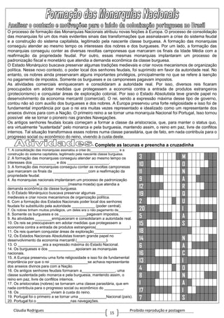 Cláudia Rodrigues Proibido reprodução e postagem
15
O processo de formação das Monarquias Nacionais atribuiu novas feições à Europa. O processo de consolidação
das monarquias foi um dos mais evidentes sinais das transformações que assinalavam a crise do sistema feudal
e a construção do sistema capitalista, legitimado pela nascente classe burguesa. A formação das monarquias
conseguiu atender ao mesmo tempo os interesses dos nobres e dos burgueses. Por um lado, a formação das
monarquias conseguiu conter as diversas revoltas camponesas que marcaram os finais da Idade Média com a
reafirmação da propriedade feudal. Por outro, essas mesmas monarquias implantaram um processo de
padronização fiscal e monetário que atendia a demanda econômica da classe burguesa.
O Estado Monárquico buscava preservar algumas tradições medievais e criar novos mecanismos de organização
política. Nesse novo contexto, o poder local dos senhores feudais, foi suprimido em favor da autoridade real. No
entanto, os nobres ainda preservaram alguns importantes privilégios, principalmente no que se refere à isenção
no pagamento de impostos. Somente os burgueses e os camponeses pagavam impostos.
As atividades comerciais enriqueceram e consolidaram a autoridade real. Por isso, diversos reis ficaram
preocupados em adotar medidas que protegessem a economia contra a entrada de produtos estrangeiros
(protecionismo) e conquistar áreas de exploração colonial. Por isso o Estado Absolutista teve grande papel no
desenvolvimento da economia mercantil (comercial). O rei, sendo a expressão máxima desse tipo de governo,
contou não só com auxílio dos burgueses e dos nobres. A Europa preservou uma forte religiosidade e isso foi de
fundamental importância por que o rei era muitas vezes representado e idealizado como um representante dos
anseios divinos para com a Nação. O primeiro reino a se tornar uma monarquia Nacional foi Portugal, Isso tornou
possível ele se tornar o pioneiro nas grandes Navegações.
Os antigos senhores feudais locais começam a formar a classe da aristocracia, que, para manter o status quo,
era virtualmente "sustentada" pelo monarca e pela burguesia, mantendo assim, o reino em paz, livre de conflitos
internos. Tal situação transformava esses nobres numa classe parasitária, que de fato, em nada contribuía para o
progresso social ou econômico do reino, vivendo à custa deste.
- Complete as lacunas e preencha a cruzadinha
1. A consolidação das monarquias assinalou a crise do_______________ e a
construção do sistema capitalista, legitimado pela nascente classe burguesa.
2. A formação das monarquias conseguiu atender ao mesmo tempo os
interesses dos ___________ e dos ____________________.
3. A formação das monarquias conseguiu conter as revoltas camponesas
que marcaram os finais da _________________com a reafirmação da
propriedade feudal.
4. As monarquias nacionais implantaram um processo de padronização
______________e______________(mesma moeda) que atendia a
demanda econômica da classe burguesa.
5. O Estado Monárquico buscava preservar algumas ____________
medievais e criar novos mecanismos de organização política.
6. Com a formação dos Estados Nacionais poder local dos senhores
feudais foi substituído pela autoridade ___________ (poder central).
7. Os nobres tinham muitos privilégios, um deles era o não pagamento de_______.
8. Somente os burgueses e os _____________pagavam impostos.
9. As atividades ________enriqueceram e consolidaram a autoridade real.
10. Os reis se preocupavam em adotar medidas que protegessem a
economia contra a entrada de produtos estrangeiros(________________)
11. Os reis queriam conquistar áreas de exploração_____________.
12, Os Estados Nacionais Absolutistas tiveram grande papel no
desenvolvimento da economia mercantil (______________).
13. O ____________era a expressão máxima do Estado Nacional.
14. Os burgueses e dos _____________apoiaram as monarquias
nacionais.
15. A Europa preservou uma forte religiosidade e isso foi de fundamental
importância por que o rei __________________se achava representante
dos anseios divinos para com a Nação.
16. Os antigos senhores feudais formaram a________________, uma
classe sustentada pelo monarca e pela burguesia, mantendo assim, o
reino em paz, livre de conflitos internos.
17. Os aristocratas (nobres) se tornaram uma classe parasitária, que em
nada contribuía para o progresso social ou econômico do _________.
18. Os _______________viviam à custa do reino.
19. Portugal foi o primeiro a se tornar uma _____________Nacional (país).
20. Portugal foi o ________________nas navegações.
3 M
10 O
11 N
9 A
12 R
19 Q
2 U
20 I
5 A
15 S
18
14 N
6 A
16 C
13 I
4 O
8 N
1 A
17 I
7 S
 