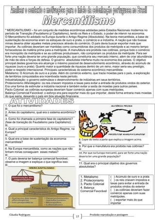 Cláudia Rodrigues Proibido reprodução e postagem
17
" MERCANTILISMO – foi um conjunto de medidas econômicas adotadas pelos Estados Nacionais modernos no
período de Transição (Feudalismo p/ Capitalismo), tendo os Reis e o Estado, o poder de intervir na economia.
O Mercantilismo foi adotado na Europa durante o Antigo Regime (Absolutista). Na teoria mercantilista, a base de
sustentação da economia eram os estoques de ouro e prata, o comércio e a indústria. A nação que não tivesse
minas deveria obter aqueles metais preciosos através do comércio. O país devia buscar exportar mais que
importar. As colônias deveriam ser mantidas como consumidoras dos produtos da metrópole e ao mesmo tempo
fornecedoras de matéria prima para a metrópole. A manufatura era proibida nas colônias, porque todo o comércio
era monopólio da metrópole e se as colônias produzissem, não comprariam os produtos da metrópole. Para ser
forte uma nação deveria ter uma grande população, que constituiria seu mercado interno, além de criar abundância
de mão de obra e forças de defesa. O governo absolutista interferia muito na economia dos países. O objetivo
principal destes governos era alcançar o máximo possível de desenvolvimento econômico, através do acúmulo de
riquezas (ouro e prata). Quanto maior a quantidade de riquezas dentro de um reino, maior seria seu prestígio,
poder e respeito internacional. Principais características do sistema econômico mercantilista:
Metalismo: O Acúmulo de ouro e a prata. Além do comércio externo, que trazia moedas para o país, a exploração
de territórios conquistados era incentivada neste período.
Industrialização: o governo estimulava o desenvolvimento de indústrias em seus territórios.
Protecionismo Alfandegário: os reis criavam impostos e taxas para evitar a entrada de produtos vindos do exterior.
Era uma forma de estimular a indústria nacional e também evitar a saída de moedas para outros países.
Pacto Colonial: as colônias europeias deveriam fazer comércio apenas com suas metrópoles.
Balança Comercial Favorável: o esforço era para exportar mais do que importar, desta forma entraria mais moedas
do que sairia, deixando o país em boa situação financeira.
1. O que foi o mercantilismo?
R:__________________________________________
2. Antes do capitalismo, qual era o sistema econômico?
R:__________________________________________
3. Como foi chamada a primeira fase do capitalismo?
(fase de transição do Feudalismo para Capitalismo)
R:__________________________________________
4. Qual a principal característica do Antigo Regime, na
Europa?
R:__________________________________________
5. Qual era a base de sustentação da economia
mercantilista?
R:__________________________________________
6. Na Europa mercantilista, como as nações que não
tinham minas conseguiam esses metais?
R:__________________________________________
7. O país deveria ter balança comercial favorável,
observe a imagem e explique o que significa isso.
R:__________________________________________
8. Copie do texto a parte que explica a imagem acima.
R:__________________________________________
9. Por que a manufatura era proibida nas colônias?
R:__________________________________________
10. Por que na Europa mercantil, para ser forte uma nação
deveria ter uma grande população?
R:__________________________________________
11. Qual era o principal objetivo dos governos
absolutistas?
1. Metalismo
2. Protecionismo
3. Pacto Colonial
4. Balança
Comercial Favorável
( ) Acúmulo de ouro e a prata
( ) os reis criavam impostos e
taxas para evitar a entrada de
produtos vindos do exterior
( ) as colônias deveriam fazer
comércio apenas com suas
metrópoles.
( ) exportar mais do que
importar
 