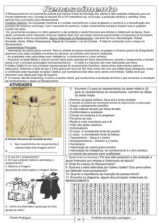 Cláudia Rodrigues Proibido reprodução e postagem
20
O Renascimento foi um movimento cultural que marcou a fase de transição dos valores e das tradições medievais para um
mundo totalmente novo. Durante os séculos XV e XVI intensificou-se, na Europa, a produção artística e científica. Esse
período ficou conhecido como Renascimento.
Contexto Histórico: As conquistas marítimas e o contato mercantil com a Ásia ampliaram o comércio e a diversificação dos
produtos de consumo na Europa. Com o aumento do comércio, muitos comerciantes europeus ficaram ricos e puderam
investir nas artes.
Os governantes europeus e o clero passaram a dar proteção e ajuda financeira aos artistas e intelectuais da época. Essa
ajuda, conhecida como mecenato, tinha por objetivo fazer com que esses mecenas (governantes e burgueses) se tornassem
mais populares entre as populações. Alguns intelectuais do Renascimento: Leonardo da Vinci, Michelangelo, Rafael,
Donatello, Dante, Willian Shakespeare, Miguel de Cervantes, Luís de Camões. A Itália foi conhecida como o berço do
Renascimento.
Características Principais:
- Valorização da cultura greco-romana. Para os artistas da época renascentista, os gregos e romanos (povos da Antiguidade)
possuíam uma visão completa e humana da natureza, ao contrário dos homens medievais;
- As qualidades mais valorizadas eram inteligência, o conhecimento e o dom artístico;
- Enquanto na Idade Média a vida do homem devia estar centrada em Deus (teocentrismo), durante o renascimento o homem
passa a ser o principal personagem (antropocentrismo); - A razão e a natureza são mais valorizadas que Deus.
# Galileu Galilei foi um dos principais representantes do renascimento Científico- desenvolveu instrumentos ópticos e
telescópios. Defendeu a ideia de que a Terra girava em torno do Sol. Este motivo fez com que Galilei fosse perseguido, preso
e condenado pela Inquisição da Igreja Católica, que considerava esta ideia como sendo uma heresia. Galileu teve que
desmentir suas ideias para fugir da fogueira.
# O inventor alemão Gutenberg inventou a prensa móvel, que revolucionou a produção de livros o que aumentou a circulação
de conhecimentos e ideias no Renascimento.
ATIVIDADES
O Homem Vitruviano de Leonardo da Vinci
1. Que característica do renascimento é
representada pela imagem acima?
R:__________________________________
2. Enumere (1) para as características da idade média e (2)
para as características do renascimento, contrário ás ideias
da idade média.
( ) Domínio da igreja católica, Deus era a única verdade
( ) A verdade só poderia ser encontrada através de experimentos e observação.
( ) Surgiu o pensamento científico
( ) A vida material deveria ser deixa de lado.
( ) Conformidade e aceitação
( ) Crença na mudança e no progresso
( ) Fé acima de tudo
( ) Razão é mais importante que a fé
( ) Valor das ações coletivas
( ) Individualismo
( ) O corpo é considerado fonte de pecado
( ) o corpo ´´e considerado fonte de beleza
( ) Teocentrismo – Deus é o centro
( ) Antropocentrismo – Homem é o centro.
( ) Humanismo
( ) Valorização da cultura greco-romana
( ) Valorização da inteligência, do conhecimento e o dom artístico
( ) a maioria das pessoas eram analfabetas
3. O que foi o renascimento?
4. Em que contexto histórico aconteceu o
renascimento?
5. Observe a imagem.
Que parte do texto explica a imagem abaixo.
6. . Como era chamada a ajuda que os ricos
davam ás artes?
7 . Quem eram os mecenas? Por que eles passaram a dar proteção e
ajuda financeira aos artistas e intelectuais da época?
8. Onde foi o berço do Renascimento?
9. Qual era a ideia defendida por Galileu Galilei? Que pena sofreu
por defender esse pensamento?
10. Qual foi a importância da invenção da prensa móvel?
11. Encontre no diagrama, alguns dos principais intelectuais do
RENASCIMENTO
 