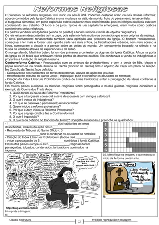 Cláudia Rodrigues Proibido reprodução e postagem
22
O processo de reformas religiosas teve início no século XVI. Podemos destacar como causas dessas reformas:
abusos cometidos pela Igreja Católica e uma mudança na visão de mundo, fruto do pensamento renascentista.
A burguesia comercial, em plena expansão estava cada vez mais inconformada, pois os clérigos católicos estavam
condenando seu trabalho. O lucro e os juros, típicos de um capitalismo emergente, eram vistos como práticas
condenáveis pelos religiosos.
Os padres vendiam indulgências (venda do perdão) e faziam simonia (venda de objetos “sagrados”).
Os reis estavam descontentes com o papa, pois este interferia muito nos comandos que eram próprios da realeza.
O novo pensamento renascentista também fazia oposição aos preceitos da Igreja. O homem renascentista,
começava a ler mais e formar uma opinião cada vez mais crítica, os trabalhadores urbanos, com mais acesso a
livros, começaram a discutir e a pensar sobre as coisas do mundo. Um pensamento baseado na ciência e na
busca da verdade através de experiências e da razão.
O monge alemão Martinho Lutero foi um dos primeiros a contestar os dogmas da Igreja Católica. Afixou na porta
da Igreja as 95 teses que criticavam vários pontos da doutrina católica. Ele condenava a venda de indulgências e
propunha a fundação da religião luterana.
Contrarreforma Católica - Preocupados com os avanços do protestantismo e com a perda de fiéis, bispos e
papas reúnem-se na cidade italiana de Trento (Concílio de Trento) com o objetivo de traçar um plano de reação.
No Concílio de Trento ficou definido:
- Catequização dos habitantes de terras descobertas, através da ação dos jesuítas;
- Retomada do Tribunal do Santo Ofício - Inquisição: punir e condenar os acusados de heresias;
- Criação do Index Librorum Prohibitorum (Índice de Livros Proibidos): evitar a propagação de ideias contrárias à
Igreja Católica.
Em muitos países europeus as minorias religiosas foram perseguidas e muitas guerras religiosas ocorreram a
exemplo da Guerra dos Trinta Anos.
1. Quais foram as causa da Reforma Protestante?
2. Por que a burguesia comercial estava descontente com clérigos católicos?
3. O que é venda de indulgência?
4. Em que se baseava o pensamento renascentista?
5. Quem iniciou a reforma protestante?
6. Por que Lutero iniciou a Reforma Protestante?
7. Por que a igreja católica fez a Contrarreforma?
8. O que é inquisição?
9. O que ficou definido no Concílio de Trento? Complete as lacunas e preencha os quadrinhos
- 1______________________________dos habitantes de terras
descobertas, através da ação dos 2._____________________;
- Retomada do Tribunal do Santo Ofício -: 3.
_____________________punir e condenar os acusados de heresias;
- Criação do Index Librorum Prohibitorum (Índice de4. ______________)
: evitar a propagação de 5. ______________contrárias à Igreja Católica.
Em muitos países europeus as 6. ____________religiosas foram
perseguidas, julgados, condenados, torturados e queimados na
fogueira.
1
2
3
4
5
6
Interprete a imagem.
R:__________________________________________________________
10. Identifique na imagem, o que marcou o
início da Reforma protestante.
R:______________________________
 