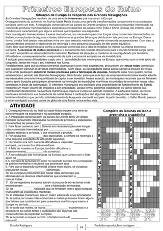 Cláudia Rodrigues Proibido reprodução e postagem
24
Situação da Europa às vésperas das Grandes Navegações
As Grandes Navegações resultam de uma série de interesses que marcaram a Europa.
O reaquecimento do comércio no final da Idade Média trouxe uma série de transformações na economia e na sociedade
europeia como um todo. A integração comercial com os países do Oriente ampliou o mercado consumidor interessado na
compra de produtos manufaturados e especiarias provenientes de países como Índia e China (Índias). No entanto, esse
comércio era caracterizado por alguns entraves que impediam sua expansão.
Para que alguém tivesse acesso a essas mercadorias, era necessário percorrer longas rotas comerciais intermediadas por
árabes, comerciantes de algumas cidades italianas e as grandes feiras que distribuíram tais produtos na Europa. Dessa
forma, o valor final destas mercadorias tinha um valor elevado mediante o grande número de atravessadores. Com isso, a
compra desses produtos e especiarias se restringia a uma pequena população de alto poder aquisitivo.
Outro fator que também pesava contra a expansão comercial era a falta de moedas no interior da própria economia
europeia. A escassez de metais preciosos e o escoamento das moedas disponíveis para o mundo Oriental surgia como
um outro empecilho ao desenvolvimento mercantil. Mediante tal situação, o comércio se via prejudicado por tamanha
dificuldade e, consequentemente, a expansão de toda a economia europeia se via inviabilizada.
A solução para essas dificuldades surgiu com a consolidação das monarquias na Europa, que contou com o forte apoio da
burguesia, tendo em vista o seu interesse nos lucros.
Paralelamente, para que a prática comercial alcançasse lucros mais expressivos, procuraram por novas rotas comerciais
que pudessem eliminar os diversos intermediários. Além disso, os navegadores dessa época saíram à procura de novas
terras onde pudessem encontrar metais preciosos para a fabricação de moedas. Mediante esse novo quadro, temos
estabelecido o período das Grandes Navegações. Sem dúvida, para que esse tipo de empreendimento fosse levado adiante
era necessária uma enorme quantidade de capital a ser investido. Nesse aspecto, as monarquias nacionais que se firmaram
com o apoio burguês participaram ativamente na formação de expedições marítimas incumbidas de encontrar novas rotas,
comerciais e áreas de colonização. O interesse monárquico era explicado pela possibilidade de fortalecimento do Estado
mediante um maior volume de impostos a ser arrecadado. Dessa forma, podemos estabelecer os vários fatores que
contribuíram diretamente na aventura marítima que inseriu a Europa no período moderno. A saída aos mares, os novos
interesses econômicos e a descoberta de outras terras e civilizações são algumas das consequências maiores desse
fenômeno histórico que permitiu o fortalecimento da burguesia mercantil europeia. A partir de então, o Velho Mundo passou
a estar interligado a outras partes do globo de uma forma nunca antes vista.
ATIVIDADE
1. O reaquecimento do no final da Idade Média trouxe uma série de
transformações na economia e na sociedade europeia
2. A integração comercial com os países do Oriente criou um amplo
mercado consumidor interessado na compra de produtos e especiarias
provenientes de países como ____________________.
3. Para fazer comércio com o Oriente era necessário percorrer longas
rotas comerciais intermediadas por _________________ algumas
cidades italianas e as feiras, o que encarecia o produto
4. Por causa dos ___________das especiarias, a compra se restringia a
uma pequena população de alto poder aquisitivo
5. O comércio era com o oriente dificultava a expansão ____________
europeia, por causa dos atravessadores.
6. A falta de moedas na Europa, também dificultava o
desenvolvimento___________ (do comércio).
7. A consolidação das monarquias na Europa, que contou com o forte
apoio da ________________
8. O interesse da burguesia em ajudar na expansão europeia era a propagação
de padrões monetários e tributários que garantissem seus_________.
9. Para que a expansão comercial tivesse mais lucros, os europeus
procuraram novas ____________comerciais.
10. Os europeus procuraram por novas rotas comerciais que
eliminassem os diversos intermediários que encareciam o __________
com as índias.
11. Os navegadores europeus saíram à procura de novas terras onde
encontrassem ______________para a fabricação de moedas.
12. As _____________nacionais que se firmaram com o apoio burguês
financiaram as expedições marítimas
13. O interesse monárquico era um maior volume de a ser arrecadado.
14. A busca por novas rotas comerciais e metais preciosos foram alguns
dos fatores que contribuíram para a aventura marítima que inseriu a
Europa no período_______________.
15. A saída aos mares, os novos_______________ econômicos e a
descoberta de outras terras e civilizações são algumas das
consequências da expansão europeia.
16. A expansão europeia permitiu o fortalecimento da ___________
mercantil.
Complete as lacunas ao lado e
preencha a cruzadinha
1 E
X
11 P
9 A
5 N
15 S
2 A
8 O
14
3 E
7 U
6 R
4 O
13 P
10 E
12 I
16 A
 
