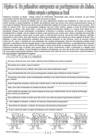 Cláudia Rodrigues Proibido reprodução e postagem
26
Influência europeia no Brasil. Nossa cultura foi fortemente influenciada pela cultura europeia, já que fomos
colonizados durante 322 anos por portugueses (um povo europeu).
Cultura consiste no conjunto de hábitos que um povo desenvolve durante sua existência no meio em que vive,
porém durante a nossa existência, no Brasil, não podemos dizer que temos uma cultura exclusivamente nossa, já
que tivemos bastante influencia de vários povos de diferentes regiões do mundo, em principal o povo europeu. Só a
partir do século XVIII que os portugueses chegaram aqui em maior número, graças à vinda da família imperial
portuguesa ao Brasil, mas antes disso o país já era predominantemente católico e a língua mais falada era o
português. Graças a essa colonização, a arquitetura, a literatura, a culinária, as pinturas, as musicas, os esporte e
principalmente a religião, era de origem europeia e isso perdurou por muitos anos. Após a abolição da escravidão,
outros povos europeus vieram para cá para suprir a mão-de-obra escrava, tais povos foram italianos, alemães,
espanhóis e entre outros. Aqui eles tiveram a chance de manifestar suas culturas em varias regiões do Brasil. Até a
feijoada, o prato mais tipicamente brasileiro teve influencia europeia, (e não africana, como já ouvimos muitas
vezes por aí) seria o resultado de uma adaptação dos cozidos portugueses. Hoje em dia algumas cidades ainda
possuem a arquitetura colonial daquela época, e são consideradas cidades históricas, ou até patrimônios nacionais.
Mesmo após deixarmos de ser colônia de Portugal e muitos anos terem se passado ainda é forte e bem visível a
influencia europeia aqui no Brasil, pois mesmo após de anos continuamos a falar o português e a religião mais
praticada aqui é a católica. O povo brasileiro é bastante miscigenado, por isso não se tem uma visão generalizada
de uma pessoa tipicamente brasileira. Essa é basicamente uma visão de como foi construída a cultura brasileira e
de como grande a interferência europeia.
1. Por que o texto diz que, com razão, sofremos forte influência da cultura europeia?
R:_________________________________________________________________________________
2. De acordo com o texto, o que é cultura?
R:_________________________________________________________________________________
3. Por que o texto diz que no Brasil, não existe uma cultura totalmente nossa?
R:_________________________________________________________________________________
4. Que acontecimento fez com que os portugueses viessem para o Brasil em maior número?
R:_________________________________________________________________________________
5. De acordo como texto, quais manifestações artísticas e da cultura ficaram de herança colonial europeia
para o Brasil?
R:_________________________________________________________________________________
6. Quais imigrantes europeus vieram para o Brasil suprir a mão de obra escrava depois da escravidão?
R:_________________________________________________________________________________
7. Hoje, como são conhecidas as cidades da época colonial?
R:_________________________________________________________________________________
8. Como podemos perceber que mesmo depois de anos que o Brasil deixou de ser colônia de Portugal,
ainda é visível sua influência?
R:_________________________________________________________________________________
9. Que justificativa é dada no texto para não se ter uma visão da pessoa tipicamente brasileira?
R:_________________________________________________________________________________
10. Que religião foi deixada, no Brasil, de herança colonial pelos portugueses?
R:_________________________________________________________________________________
11. Que idioma foi deixado, no Brasil, de herança colonial pelos portugueses?
R:_________________________________________________________________________________
12. O que o texto diz sobre a origem da feijoada como herança cultural?
R:_________________________________________________________________________________
 