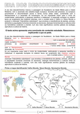Cláudia Rodrigues Proibido reprodução e postagem
28
A era dos descobrimentos marcou a passagem do feudalismo da Idade Média para a Idade
Moderna, com a ascensão dos estados-nação europeus. Durante este processo, os europeus
encontraram e documentaram povos e terras nunca antes vistas. Juntamente com o
Renascimento e a ascensão do humanismo, foi um importante motor para o início da
modernidade, estimulando a pesquisa científica e intelectual. A expansão europeia no exterior
levou ao surgimento dos impérios coloniais, com o contato entre o Velho e o Novo Mundo a
produzir o chamado "intercâmbio colombiano", que envolveu a transferência de plantas, animais,
alimentos e populações humanas (incluindo os escravos), doenças transmissíveis e culturas entre
os hemisférios ocidental e oriental, num dos mais significativos eventos globais da ecologia,
agricultura e cultura da história.
O texto acima apresenta uma conclusão do conteúdo estudado. Reescreva-o
explicando o que se pede.
A era dos descobrimentos marcou a passagem do feudalismo da Idade Média para a Idade
Moderna com o Mercantilismo ______________________________________________e
capitalismo____________________________________________, com a ascensão dos estados-
nação europeus Pioneiro______________________________________________. Durante este
processo, os europeus encontraram e documentaram povos e terras
(_________________________________________________ ) nunca antes vistas. Juntamente
com o Renascimento______________________________________________________ e a
ascensão do humanismo_________________________________________________________,
foi um importante motor para o início da modernidade, estimulando a pesquisa científica e
intelectual. A expansão europeia no exterior levou ao surgimento dos impérios coloniais
______________________________________________, com o contato entre o Velho e o Novo
Mundo __________________________________________________________a produzir o
chamado "intercâmbio colombiano", que envolveu a transferência de plantas, animais, alimentos
e populações humanas (incluindo os escravos), doenças transmissíveis e culturas entre os
hemisférios ocidental e oriental, num dos mais significativos eventos globais da ecologia,
agricultura e cultura da história.
Pinte o mapa identificando Velho Mundo, Novo Mundo, Novíssimo Mundo.
Velho Mundo Novo Mundo Novíssimo Mundo
 