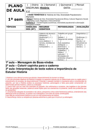 Cláudia Rodrigues Proibido reprodução e postagem
2
PLANO
DE AULA
1ª sem
( ) Diário (x ) Semanal ( ) Quinzenal ( ) Mensal
DISCIPLINA: História DATA: ________
E.E. ____________________________________
EIXO TEMÁTICO I: Histórias de Vida, Diversidade Populacional e
Migrações
Tema 2: Histórias de Vida, Diversidade Populacional (Étnica, Cultural, Regional e Social)
e Migrações Locais, Regionais e Intercontinentais
Subtema 2 – Transformações econômicas, diversidade populacional e colonização
portuguesa no Brasil
TÓPICOS HABILIDA
DES (Nº)
RECURSO
DIDÁTICO
METODOLOGIA AVALIAÇÃO
Caderno do aluno(x)
Datashow ( )
Quadro/giz ( x )
Outros:
Livro didático ( )
Jornais, revistas (x)
Mídias ( )
Computador ( )
Trabalho em grupo
( )
Debate ( )
Pesquisa de campo
( )
Aula expositiva
dialógica( )
Exercícios ( )
Exposição de
Trabalhos ( )
Mídias ( )
Leituras ( )
Atividades em
ambiente virtual ()
Outras ( )
Diagnóstica ( )
Dinâmicas ( )
Oral ( x)
Escrita ( x)
Atitudinal (x)
Virtual ( )
Outras ( )
1ª aula – Mensagem de Boas-vindas
2ª aula – Colorir capinha para o caderno
3ª aula- Interpretação de texto sobre a Importância de
Estudar História
1.História é uma ciência humana que estuda o desenvolvimento do homem no tempo.
2. Um dos principais objetivos da História é resgatar os aspectos culturais de um determinado povo ou região para o
entendimento do processo de desenvolvimento. Entender o passado também é importante para a compreensão do
presente, por isso a História analisa os processos históricos, personagens e fatos para poder compreender um
determinado período histórico, cultura ou civilização.
3. queria dizer que por meio dos exemplos do passado, dos sofrimentos e sucessos, das tragédias e dos grandes
feitos das gerações anteriores, podemos extrair lições para nos orientarmos no presente, diante dos problemas que
se apresentam.
4. compreensão alargada da sociedade e da cultura, perspectiva crítica sobre fenômenos políticos, entendimento das
diferenças entre as pessoas, os países e as civilizações e uma série de outras contribuições.
5.por falta de conhecimento histórico ou por um mal conhecimento da história.
6. desconfiança, temor ou antipatia por pessoas estranhas ou pelo que é incomum ou estrangeiro
 