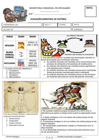 Cláudia Rodrigues Proibido reprodução e postagem
29
SECRETARIA REGIONAL DE EDUCAÇÃO
_________________________
E.E.” ______________________________________________”
AVALIAÇÃO BIMESTRAL DE HISTÓRIA
1. O quadro acima faz referência a
a. Feudalismo
b. Monarquismo
c. Socialismo
d. Mercantilismo
2. Que alternativa justifica a questão das dominações coloniais na
época da formação das monarquias nacionais.
a. As colônias deveriam ser mantidas como consumidoras dos
produtos da metrópole e fornecedoras de matéria prima.
b. As colônias não deveriam ser mantidas porque significavam
uma despesa para o império.
c. As colônias deveriam ser mantidas porque eram importantes
fontes de produtos manufaturados para a metrópole
d. As colônias deveriam ser mantidas porque os reis da época
se mudariam para elas por causa das guerras na Europa
3. Em que contexto histórico , a obra acima foi
criada por Leonardo da Vinci.
a. Renascimento
b. Antiguidade
c. Império romano
d. Revolução Francesa
4. No contexto histórico europeu do século XV e XVI e XVII, a
alternativa que explica a charge acima quanto à organização social
é
a. A igreja carregava o rei e os nobres nas costas porque só ela
pagava impostos
b. A burguesia carregava o rei e os nobres nas costas porque só ela
pagava impostos
c. Os camponeses sustentavam a Igreja e a Aristocracia com os
altos impostos.
d. O rei absolutista sustentava a corte porque eles achavam que o
rei era escolha divina.
ALUNO (A)
DATA:
NÚMERO:
PROFESSOR (A): Série: 7
NOTA:
TURMA:
 