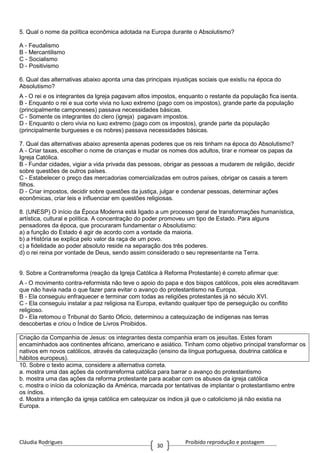 Cláudia Rodrigues Proibido reprodução e postagem
30
5. Qual o nome da política econômica adotada na Europa durante o Absolutismo?
A - Feudalismo
B - Mercantilismo
C - Socialismo
D - Positivismo
6. Qual das alternativas abaixo aponta uma das principais injustiças sociais que existiu na época do
Absolutismo?
A - O rei e os integrantes da Igreja pagavam altos impostos, enquanto o restante da população fica isenta.
B - Enquanto o rei e sua corte vivia no luxo extremo (pago com os impostos), grande parte da população
(principalmente camponeses) passava necessidades básicas.
C - Somente os integrantes do clero (igreja) pagavam impostos.
D - Enquanto o clero vivia no luxo extremo (pago com os impostos), grande parte da população
(principalmente burgueses e os nobres) passava necessidades básicas.
7. Qual das alternativas abaixo apresenta apenas poderes que os reis tinham na época do Absolutismo?
A - Criar taxas, escolher o nome de crianças e mudar os nomes dos adultos, tirar e nomear os papas da
Igreja Católica.
B - Fundar cidades, vigiar a vida privada das pessoas, obrigar as pessoas a mudarem de religião, decidir
sobre questões de outros países.
C - Estabelecer o preço das mercadorias comercializadas em outros países, obrigar os casais a terem
filhos.
D - Criar impostos, decidir sobre questões da justiça, julgar e condenar pessoas, determinar ações
econômicas, criar leis e influenciar em questões religiosas.
8. (UNESP) O início da Época Moderna está ligado a um processo geral de transformações humanística,
artística, cultural e política. A concentração do poder promoveu um tipo de Estado. Para alguns
pensadores da época, que procuraram fundamentar o Absolutismo:
a) a função do Estado é agir de acordo com a vontade da maioria.
b) a História se explica pelo valor da raça de um povo.
c) a fidelidade ao poder absoluto reside na separação dos três poderes.
d) o rei reina por vontade de Deus, sendo assim considerado o seu representante na Terra.
9. Sobre a Contrarreforma (reação da Igreja Católica à Reforma Protestante) é correto afirmar que:
A - O movimento contra-reformista não teve o apoio do papa e dos bispos católicos, pois eles acreditavam
que não havia nada o que fazer para evitar o avanço do protestantismo na Europa.
B - Ela conseguiu enfraquecer e terminar com todas as religiões protestantes já no século XVI.
C - Ela conseguiu instalar a paz religiosa na Europa, evitando qualquer tipo de perseguição ou conflito
religioso.
D - Ela retomou o Tribunal do Santo Oficio, determinou a catequização de indígenas nas terras
descobertas e criou o Índice de Livros Proibidos.
Criação da Companhia de Jesus: os integrantes desta companhia eram os jesuítas. Estes foram
encaminhados aos continentes africano, americano e asiático. Tinham como objetivo principal transformar os
nativos em novos católicos, através da catequização (ensino da língua portuguesa, doutrina católica e
hábitos europeus).
10. Sobre o texto acima, considere a alternativa correta.
a. mostra uma das ações da contrarreforma católica para barrar o avanço do protestantismo
b. mostra uma das ações da reforma protestante para acabar com os abusos da igreja católica
c. mostra o início da colonização da América, marcada por tentativas de implantar o protestantismo entre
os índios.
d. Mostra a intenção da igreja católica em catequizar os índios já que o catolicismo já não existia na
Europa.
 