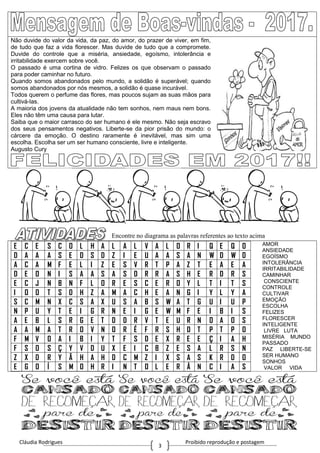 Cláudia Rodrigues Proibido reprodução e postagem
3
Não duvide do valor da vida, da paz, do amor, do prazer de viver, em fim,
de tudo que faz a vida florescer. Mas duvide de tudo que a compromete.
Duvide do controle que a miséria, ansiedade, egoísmo, intolerância e
irritabilidade exercem sobre você.
O passado é uma cortina de vidro. Felizes os que observam o passado
para poder caminhar no futuro.
Quando somos abandonados pelo mundo, a solidão é superável; quando
somos abandonados por nós mesmos, a solidão é quase incurável.
Todos querem o perfume das flores, mas poucos sujam as suas mãos para
cultivá-las.
A maioria dos jovens da atualidade não tem sonhos, nem maus nem bons.
Eles não têm uma causa para lutar.
Saiba que o maior carrasco do ser humano é ele mesmo. Não seja escravo
dos seus pensamentos negativos. Liberte-se da pior prisão do mundo: o
cárcere da emoção. O destino raramente é inevitável, mas sim uma
escolha. Escolha ser um ser humano consciente, livre e inteligente.
Augusto Cury
Encontre no diagrama as palavras referentes ao texto acima
E C E S C O L H A L A L V A L O R I Q E Q O
D A A A S E D S D Z I E U A A S A N W D W D
A C A M F E L I Z E S V R T P A Z T E A E A
D E O N I S A A S A S D R R A S H E R D R S
E C J N B N F L O R E S C E R O Y L T I T S
I O O T S D H Z A M A C H E A N G I Y L Y A
S C M N X C S A X U S A B S W A T G U I U P
N P U Y T E I G R N E I G E W M F E I B I S
A E B L S R G E T D D R V T E U R N O A O S
A A M A T R O V N O R É F R S H D T P T P O
F M V O A I B I Y T F S D E X R E E Ç I A H
F S O S Ç Y V D U X E I C B Z E S A L R S N
Z X D R Y Ã H A H D C M Z I X S A S K R D O
E G O Í S M O H R I N T O L E R Â N C I A S
AMOR
ANSIEDADE
EGOÍSMO
INTOLERÂNCIA
IRRITABILIDADE
CAMINHAR
CONSCIENTE
CONTROLE
CULTIVAR
EMOÇÃO
ESCOLHA
FELIZES
FLORESCER
INTELIGENTE
LIVRE LUTA
MISÉRIA MUNDO
PASSADO
PAZ LIBERTE-SE
SER HUMANO
SONHOS
VALOR VIDA
 