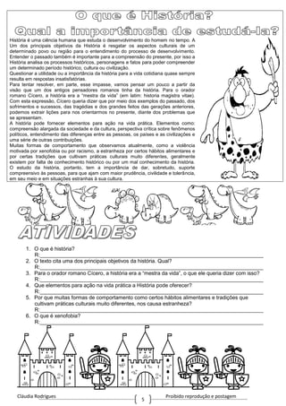 Cláudia Rodrigues Proibido reprodução e postagem
5
História é uma ciência humana que estuda o desenvolvimento do homem no tempo. A
Um dos principais objetivos da História é resgatar os aspectos culturais de um
determinado povo ou região para o entendimento do processo de desenvolvimento.
Entender o passado também é importante para a compreensão do presente, por isso a
História analisa os processos históricos, personagens e fatos para poder compreender
um determinado período histórico, cultura ou civilização.
Questionar a utilidade ou a importância da história para a vida cotidiana quase sempre
resulta em respostas insatisfatórias.
Para tentar resolver, em parte, esse impasse, vamos pensar um pouco a partir da
visão que um dos antigos pensadores romanos tinha da história. Para o orador
romano Cícero, a história era a “mestra da vida” (em latim: historia magistra vitae).
Com esta expressão, Cícero queria dizer que por meio dos exemplos do passado, dos
sofrimentos e sucessos, das tragédias e dos grandes feitos das gerações anteriores,
podemos extrair lições para nos orientarmos no presente, diante dos problemas que
se apresentam.
A história pode fornecer elementos para ação na vida prática. Elementos como:
compreensão alargada da sociedade e da cultura, perspectiva crítica sobre fenômenos
políticos, entendimento das diferenças entre as pessoas, os países e as civilizações e
uma série de outras contribuições.
Muitas formas de comportamento que observamos atualmente, como a violência
motivada por xenofobia ou por racismo, a estranheza por certos hábitos alimentares e
por certas tradições que cultivam práticas culturais muito diferentes, geralmente
existem por falta de conhecimento histórico ou por um mal conhecimento da história.
O estudo da história, portanto, tem a importância de dar, sobretudo, suporte
compreensivo às pessoas, para que ajam com maior prudência, civilidade e tolerância,
em seu meio e em situações estranhas à sua cultura.
1. O que é história?
R:____________________________________________________________________________
2. O texto cita uma dos principais objetivos da história. Qual?
R:____________________________________________________________________________
3. Para o orador romano Cícero, a história era a “mestra da vida”, o que ele queria dizer com isso?
R:____________________________________________________________________________
4. Que elementos para ação na vida prática a História pode oferecer?
R:____________________________________________________________________________
5. Por que muitas formas de comportamento como certos hábitos alimentares e tradições que
cultivam práticas culturais muito diferentes, nos causa estranheza?
R:____________________________________________________________________________
6. O que é xenofobia?
R:____________________________________________________________________________
 
