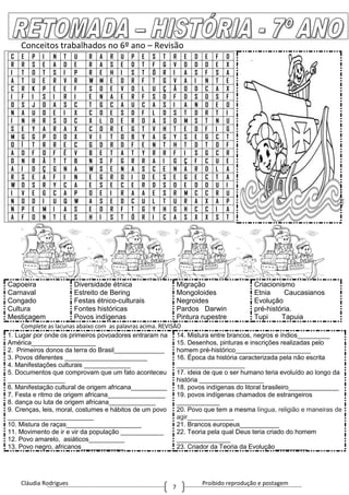 Cláudia Rodrigues Proibido reprodução e postagem
7
Conceitos trabalhados no 6º ano – Revisão
C E P I N T U R A R U P E S T R E D E F D
R R S E A D E R A S E D T F G V D D D E X
I T O T S I P R E H I S T Ó R I A S F S A
A T U E R V R W M E D R F T G V A I N T E
C R K P E E F S O E V O L U Ç Ã O D C A X
I F I S I R I E N A E R F S D F D S D S F
O S J O A S C T G C A U C A S I A N O E O
N A U D E I X C O E S D F L D S T D R T I
I N H R S D C X L D E R D A S D M S T N U
S E Y A R A X C O R E G T V H T E D F I G
M G G P D D X V I T O B Y A G Y S E G C T
O Í T R R E C G D R D F E N T H T D T O F
A D F O F É V B E T A T Y R R F I S G C R
D N R Ã T T B N S F G R R A I G Ç F C U E
A I D Ç G N A W S E N A S C E N A R D L A
R S E A F I N E G R O I D E S E G E C T A
W O S R Y C A E S E C E R D S D E D D U I
I V E G C A P O E I R A A E S R M C C R U
N O D I U Q W A S E D C U L T U R A X A P
N P E M I A S E D R F T G Y H G H C C I A
A F O N T E S H I S T Ó R I C A S X X S T
Capoeira
Carnaval
Congado
Cultura
Mestiçagem
Diversidade étnica
Estreito de Bering
Festas étnico-culturais
Fontes históricas
Povos indígenas
Migração
Mongoloides
Negroides
Pardos Darwin
Pintura rupestre
Criacionismo
Etnia Caucasianos
Evolução
pré-história.
Tupi Tapuia
Complete as lacunas abaixo com as palavras acima. REVISÃO
1. Lugar por onde os primeiros povoadores entraram na
América__________________
2. Primeiros donos da terra do Brasil______________
3. Povos diferentes _______________________
4. Manifestações culturais _____________
5. Documentos que comprovam que um fato aconteceu
________________
6. Manifestação cultural de origem africana__________
7. Festa e ritmo de origem africana________________
8. dança ou luta de origem africana_____________
9. Crenças, leis, moral, costumes e hábitos de um povo
________________________
10. Mistura de raças_____________________
11. Movimento de ir e vir da população ____________
12. Povo amarelo, asiáticos__________
13. Povo negro, africanos____________
14. Mistura entre brancos, negros e índios_________
15. Desenhos, pinturas e inscrições realizadas pelo
homem pré-histórico_____________________
16. Época da história caracterizada pela não escrita
___________________
17. ideia de que o ser humano teria evoluído ao longo da
história __________________
18. povos indígenas do litoral brasileiro______________
19. povos indígenas chamados de estrangeiros
____________
20. Povo que tem a mesma língua, religião e maneiras de
agir_____________
21. Brancos europeus___________
22. Teoria pela qual Deus teria criado do homem
_______________
23. Criador da Teoria da Evolução_________
 