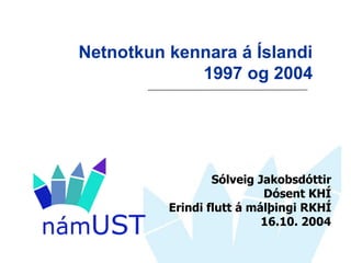 Netnotkun kennara á Íslandi
             1997 og 2004




                  Sólveig Jakobsdóttir
                           Dósent KHÍ
          Erindi flutt á málþingi RKHÍ
                           16.10. 2004
 