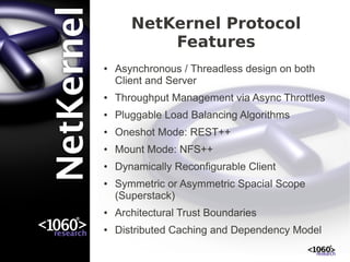 NetKernel Protocol
           Features
●   Asynchronous / Threadless design on both
    Client and Server
●   Throughput Management via Async Throttles
●   Pluggable Load Balancing Algorithms
●   Oneshot Mode: REST++
●   Mount Mode: NFS++
●   Dynamically Reconfigurable Client
●   Symmetric or Asymmetric Spacial Scope
    (Superstack)
●   Architectural Trust Boundaries
●   Distributed Caching and Dependency Model
 