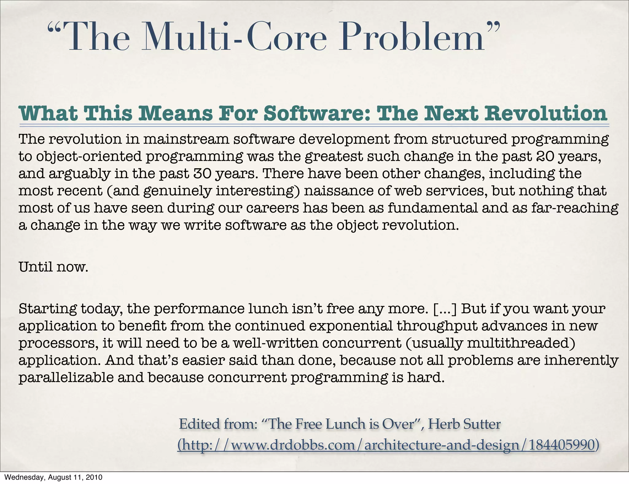 “The Multi-Core Problem”
   What This Means For Software: The Next Revolution
   The revolution in mainstream software development from structured programming
   to object-oriented programming was the greatest such change in the past 20 years,
   and arguably in the past 30 years. There have been other changes, including the
   most recent (and genuinely interesting) naissance of web services, but nothing that
   most of us have seen during our careers has been as fundamental and as far-reaching
   a change in the way we write software as the object revolution.

   Until now.

   Starting today, the performance lunch isn’t free any more. [...] But if you want your
   application to beneﬁt from the continued exponential throughput advances in new
   processors, it will need to be a well-written concurrent (usually multithreaded)
   application. And that’s easier said than done, because not all problems are inherently
   parallelizable and because concurrent programming is hard.


                             Edited from: “The Free Lunch is Over”, Herb Sutter
                             (http://www.drdobbs.com/architecture-and-design/184405990)

Wednesday, August 11, 2010
 