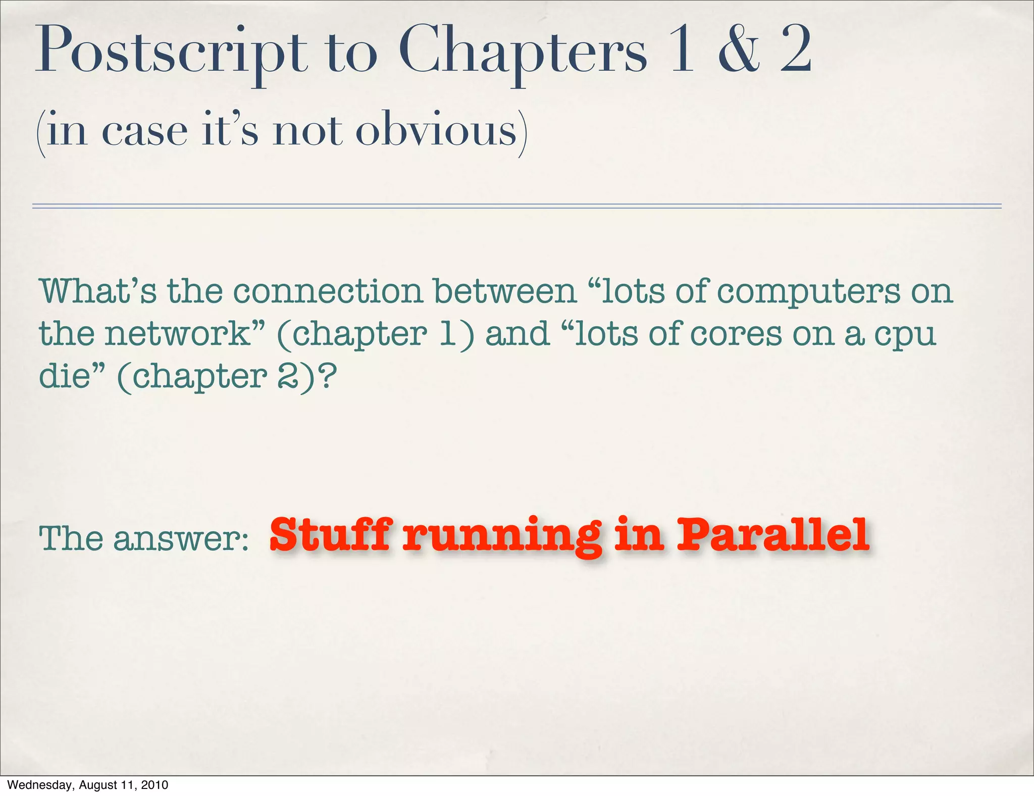 Postscript to Chapters 1 & 2
    (in case it’s not obvious)


     What’s the connection between “lots of computers on
     the network” (chapter 1) and “lots of cores on a cpu
     die” (chapter 2)?



     The answer:             Stuff running in Parallel



Wednesday, August 11, 2010
 