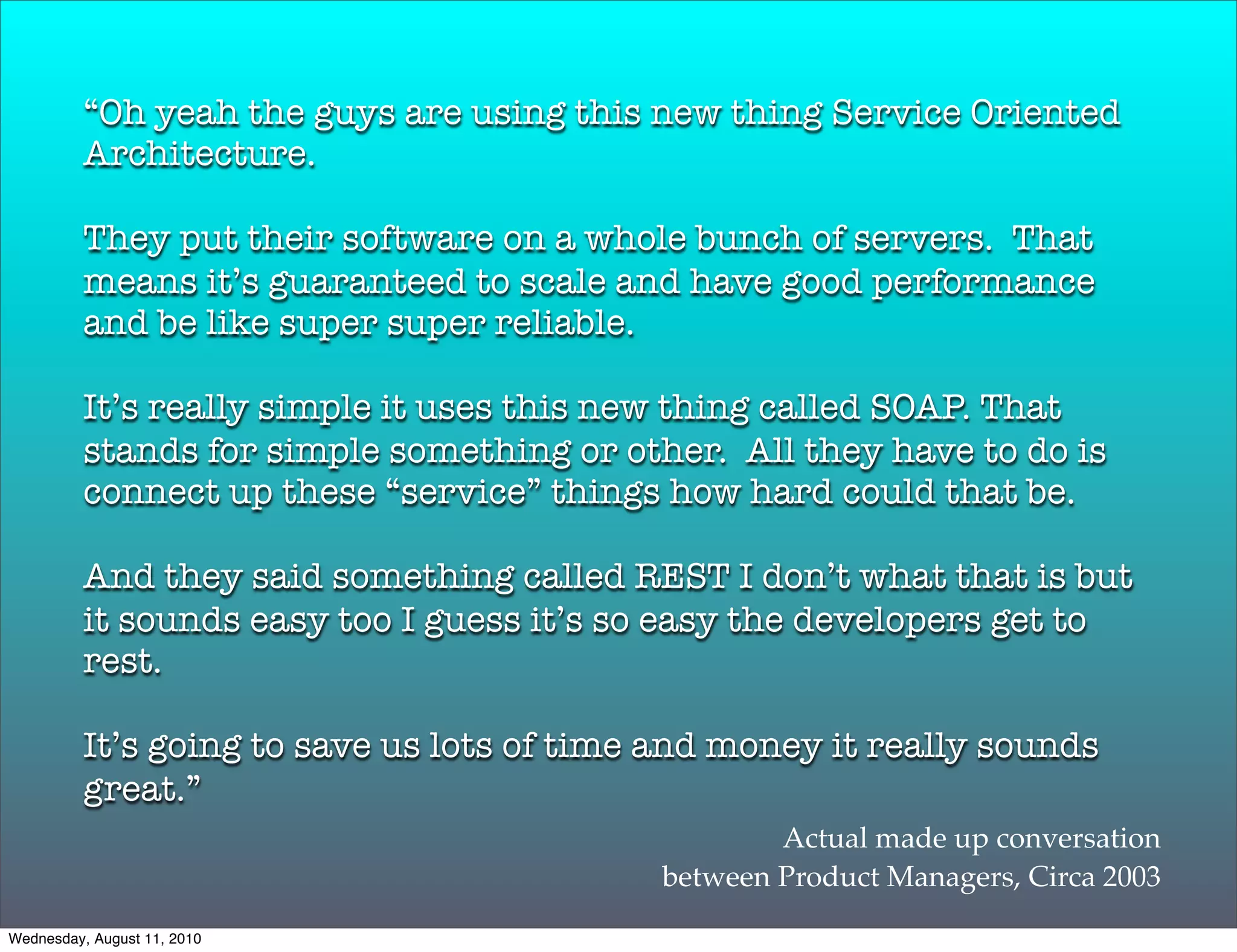 “Oh yeah the guys are using this new thing Service Oriented
          Architecture.

          They put their software on a whole bunch of servers. That
          means it’s guaranteed to scale and have good performance
          and be like super super reliable.

          It’s really simple it uses this new thing called SOAP. That
          stands for simple something or other. All they have to do is
          connect up these “service” things how hard could that be.

          And they said something called REST I don’t what that is but
          it sounds easy too I guess it’s so easy the developers get to
          rest.

          It’s going to save us lots of time and money it really sounds
          great.”
                                                    Actual made up conversation
                                            between Product Managers, Circa 2003
Wednesday, August 11, 2010
 