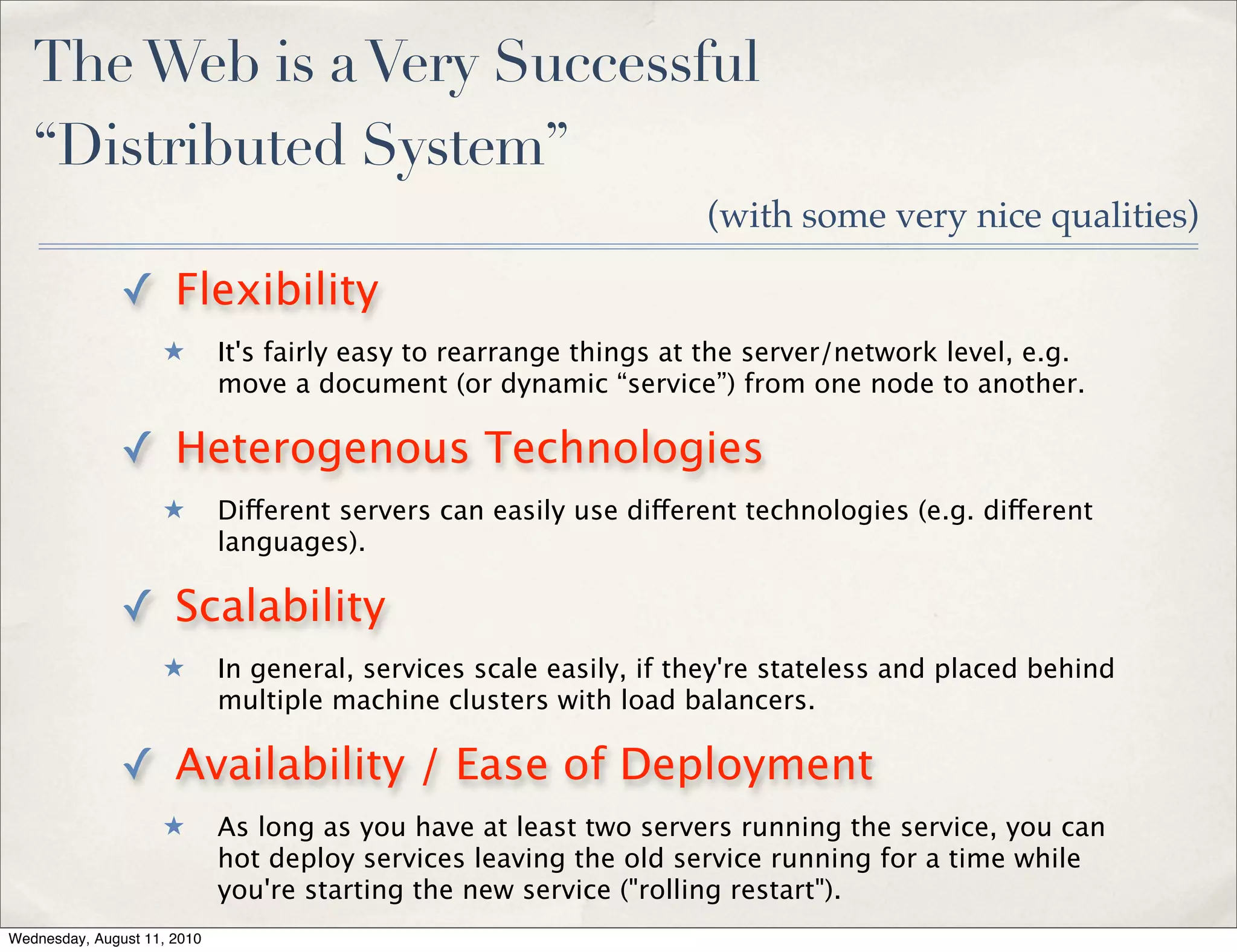 The Web is a Very Successful
   “Distributed System”
                                                                    (with some very nice qualities)

               ✓ Flexibility
                    ★        It's fairly easy to rearrange things at the server/network level, e.g.
                             move a document (or dynamic “service”) from one node to another.

               ✓ Heterogenous Technologies
                    ★        Different servers can easily use different technologies (e.g. different
                             languages).

               ✓ Scalability
                    ★        In general, services scale easily, if they're stateless and placed behind
                             multiple machine clusters with load balancers.

               ✓ Availability / Ease of Deployment
                    ★        As long as you have at least two servers running the service, you can
                             hot deploy services leaving the old service running for a time while
                             you're starting the new service ("rolling restart").
Wednesday, August 11, 2010
 