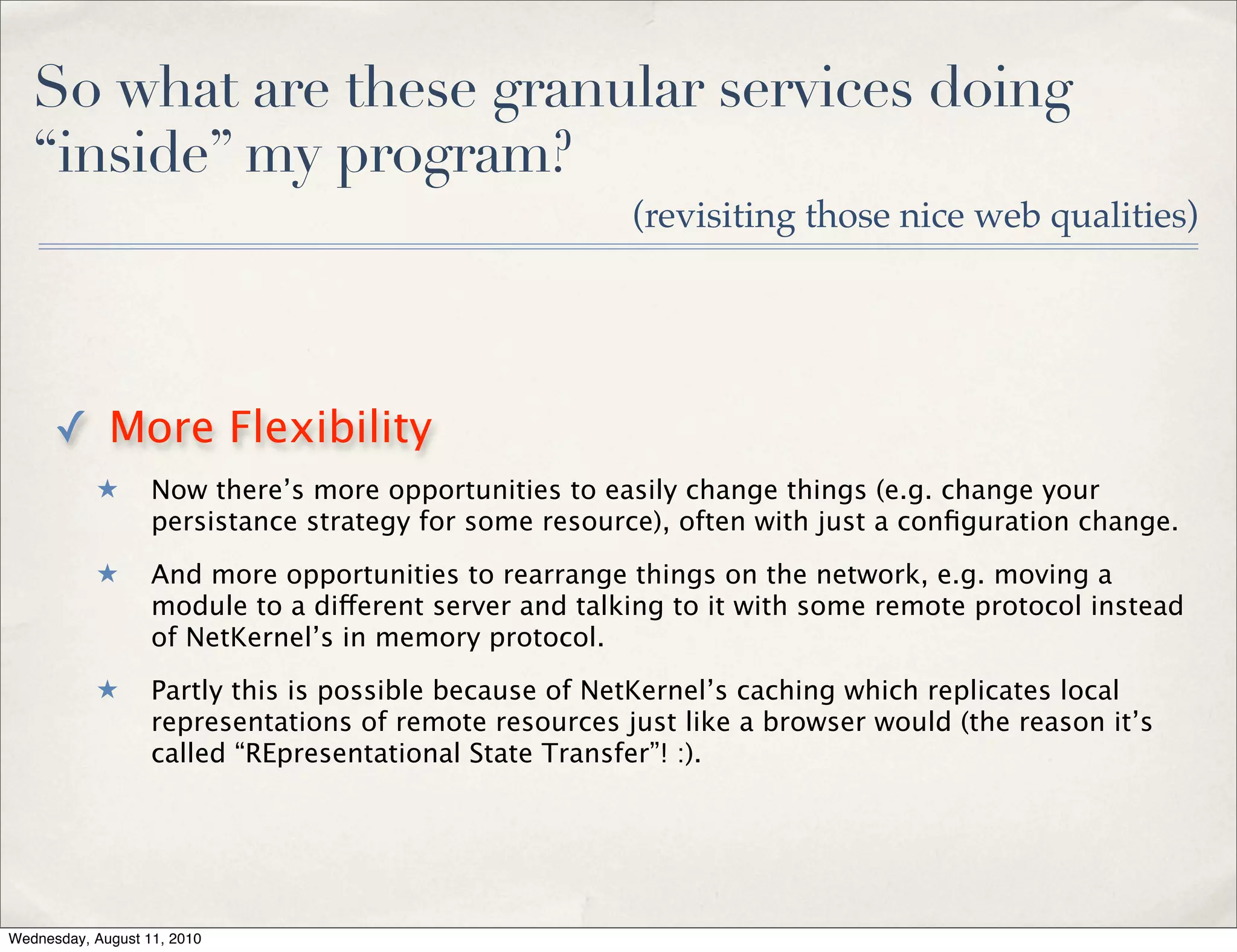 So what are these granular services doing
   “inside” my program?
                                                        (revisiting those nice web qualities)




      ✓ More Flexibility
           ★       Now there’s more opportunities to easily change things (e.g. change your
                   persistance strategy for some resource), often with just a conﬁguration change.
           ★       And more opportunities to rearrange things on the network, e.g. moving a
                   module to a different server and talking to it with some remote protocol instead
                   of NetKernel’s in memory protocol.
           ★       Partly this is possible because of NetKernel’s caching which replicates local
                   representations of remote resources just like a browser would (the reason it’s
                   called “REpresentational State Transfer”! :).




Wednesday, August 11, 2010
 