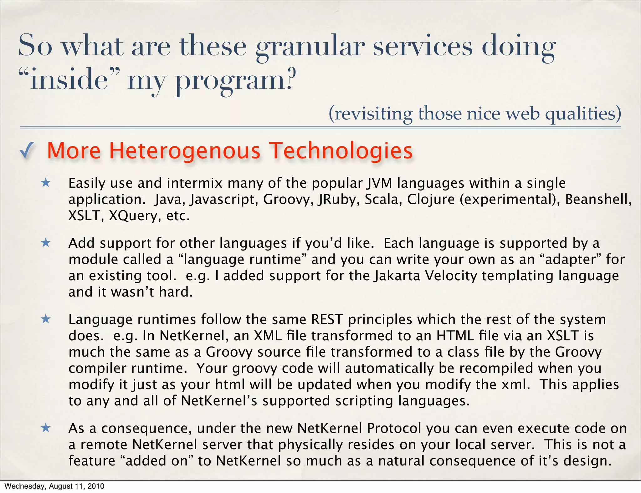 So what are these granular services doing
   “inside” my program?
                                                        (revisiting those nice web qualities)

   ✓ More Heterogenous Technologies
         ★      Easily use and intermix many of the popular JVM languages within a single
                application. Java, Javascript, Groovy, JRuby, Scala, Clojure (experimental), Beanshell,
                XSLT, XQuery, etc.
         ★      Add support for other languages if you’d like. Each language is supported by a
                module called a “language runtime” and you can write your own as an “adapter” for
                an existing tool. e.g. I added support for the Jakarta Velocity templating language
                and it wasn’t hard.
         ★      Language runtimes follow the same REST principles which the rest of the system
                does. e.g. In NetKernel, an XML ﬁle transformed to an HTML ﬁle via an XSLT is
                much the same as a Groovy source ﬁle transformed to a class ﬁle by the Groovy
                compiler runtime. Your groovy code will automatically be recompiled when you
                modify it just as your html will be updated when you modify the xml. This applies
                to any and all of NetKernel’s supported scripting languages.
         ★      As a consequence, under the new NetKernel Protocol you can even execute code on
                a remote NetKernel server that physically resides on your local server. This is not a
                feature “added on” to NetKernel so much as a natural consequence of it’s design.
Wednesday, August 11, 2010
 