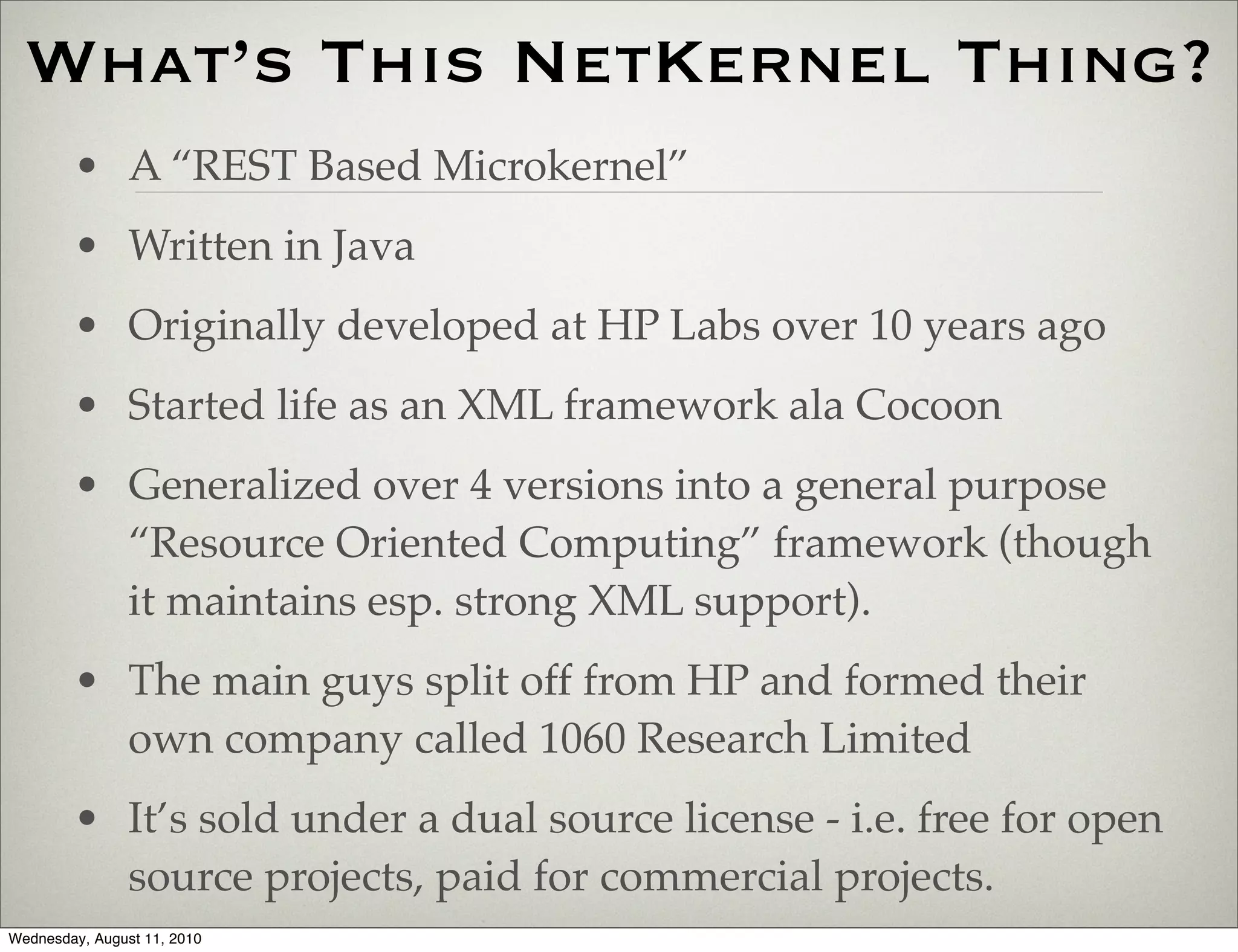 What’s This NetKernel Thing?
        • A “REST Based Microkernel”
        • Written in Java
        • Originally developed at HP Labs over 10 years ago
        • Started life as an XML framework ala Cocoon
        • Generalized over 4 versions into a general purpose
          “Resource Oriented Computing” framework (though
          it maintains esp. strong XML support).
        • The main guys split off from HP and formed their
          own company called 1060 Research Limited
        • It’s sold under a dual source license - i.e. free for open
          source projects, paid for commercial projects.
Wednesday, August 11, 2010
 