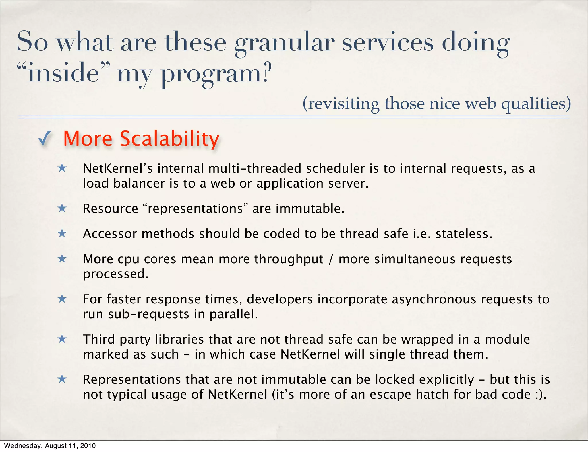 So what are these granular services doing
   “inside” my program?
                                                          (revisiting those nice web qualities)

         ✓ More Scalability
              ★       NetKernel’s internal multi-threaded scheduler is to internal requests, as a
                      load balancer is to a web or application server.
              ★       Resource “representations” are immutable.
              ★       Accessor methods should be coded to be thread safe i.e. stateless.
              ★       More cpu cores mean more throughput / more simultaneous requests
                      processed.
              ★       For faster response times, developers incorporate asynchronous requests to
                      run sub-requests in parallel.
              ★       Third party libraries that are not thread safe can be wrapped in a module
                      marked as such - in which case NetKernel will single thread them.
              ★       Representations that are not immutable can be locked explicitly - but this is
                      not typical usage of NetKernel (it’s more of an escape hatch for bad code :).


Wednesday, August 11, 2010
 