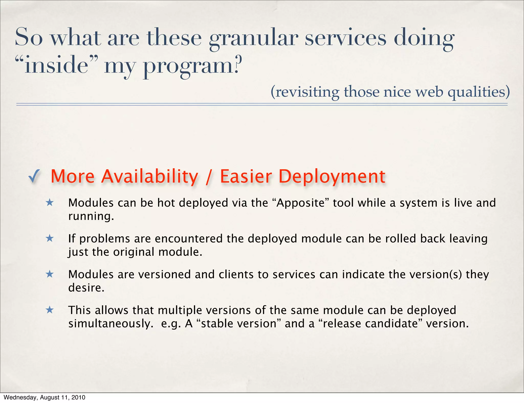 So what are these granular services doing
   “inside” my program?
                                                         (revisiting those nice web qualities)




       ✓ More Availability / Easier Deployment
             ★      Modules can be hot deployed via the “Apposite” tool while a system is live and
                    running.
             ★      If problems are encountered the deployed module can be rolled back leaving
                    just the original module.
             ★      Modules are versioned and clients to services can indicate the version(s) they
                    desire.
             ★      This allows that multiple versions of the same module can be deployed
                    simultaneously. e.g. A “stable version” and a “release candidate” version.




Wednesday, August 11, 2010
 