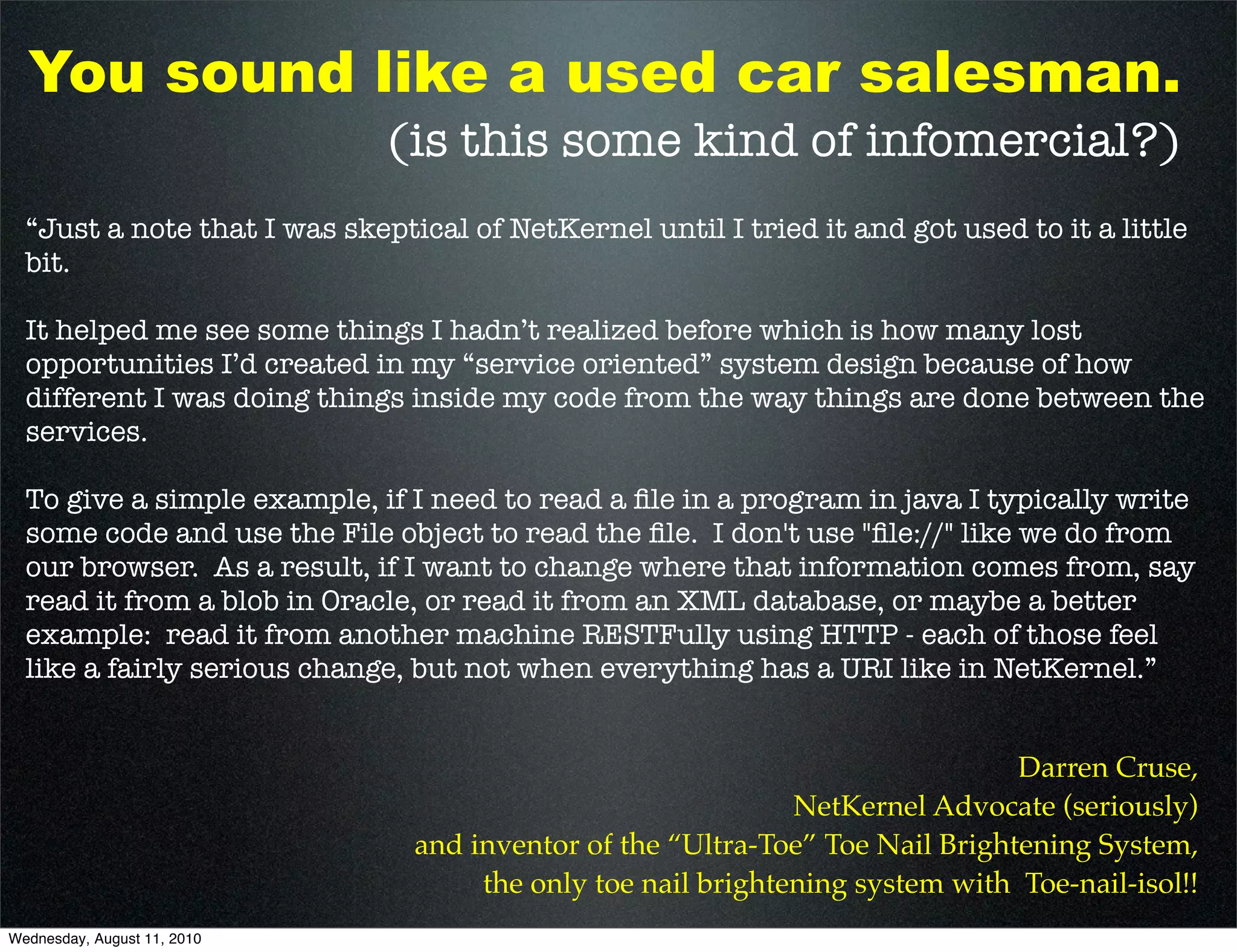 You sound like a used car salesman.
                              (is this some kind of infomercial?)
  “Just a note that I was skeptical of NetKernel until I tried it and got used to it a little
  bit.

  It helped me see some things I hadn’t realized before which is how many lost
  opportunities I’d created in my “service oriented” system design because of how
  different I was doing things inside my code from the way things are done between the
  services.

  To give a simple example, if I need to read a ﬁle in a program in java I typically write
  some code and use the File object to read the ﬁle. I don't use "ﬁle://" like we do from
  our browser. As a result, if I want to change where that information comes from, say
  read it from a blob in Oracle, or read it from an XML database, or maybe a better
  example: read it from another machine RESTFully using HTTP - each of those feel
  like a fairly serious change, but not when everything has a URI like in NetKernel.”


                                                                               Darren Cruse,
                                                              NetKernel Advocate (seriously)
                                and inventor of the “Ultra-Toe” Toe Nail Brightening System,
                                     the only toe nail brightening system with Toe-nail-isol!!
Wednesday, August 11, 2010
 