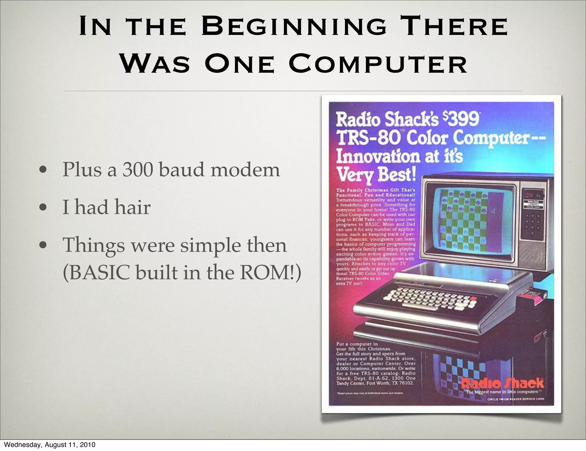 In the Beginning There
                      Was One Computer

         • Plus a 300 baud modem
         • I had hair
         • Things were simple then
           (BASIC built in the ROM!)




Wednesday, August 11, 2010
 