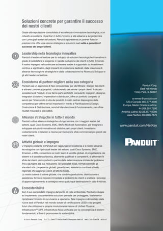 Soluzioni concrete per garantire il successo
dei nostri clienti
Grazie alla reputazione consolidata di eccellenza e innovazione tecnologica, a un
robusto ecosistema di partner in tutto il mondo e alle alleanze a lungo termine
con i principali leader del settore, Panduit rappresenta un partner fidato e
prezioso che offre una visione strategica e soluzioni reali volte a garantire il
successo dei propri clienti.
Leadership nella tecnologia innovativa
Panduit é leader nel settore per lo sviluppo di soluzioni tecnologiche innovative in
grado di soddisfare le esigenze in rapida evoluzione dei clienti in tutto il mondo.
Il nostro impegno nel continuare ad essere leader è supportato da investimenti
continui e significativi, dagli impianti di produzione dedicati, dalla creazione di
alleanze tecnologiche strategiche e dalla collaborazione tra Ricerca & Sviluppo e
gli altri leader nel settore.
Ecosistema di partner migliore nella sua categoria
Panduit usa un approccio di tipo consulenziale per identificare i bisogni dei clienti
e attirare i partner appropriati, collaborando per servire i propri clienti. Il robusto
ecosistema di Panduit, di cui fanno parte architetti, consulenti, ingegneri, designer,
integratori di sistemi, imprenditori e distributori, offre un portfolio completo di
servizi per l'intero ciclo di vita dei prodotti. I nostri partner dispongono della
competenza per offrire servizi importanti in merito a Pianificazione & Design,
Costruzione & Distribuzione, nonché Manutenzione & Funzionamento, per offrire
risultati misurabili e prevedibili.
Alleanze strategiche in tutto il mondo
Panduit coltiva alleanze strategiche a lungo termine con i maggiori leader del
settore, quali Cisco Systems, EMC, IBM e Rockwell Automation, per integrare e
sviluppare soluzioni innovative ed olistiche per i propri clienti. Investiamo
costantemente in relazioni e risorse per risolvere le sfide commerciali più grandi dei
nostri clienti.
Attività globale e impegno
L'impegno costante di Panduit per raggiungere l'eccellenza e le nostre alleanze
tecnologiche con i principali leader del settore, quali Cisco Systems, EMC,
Emerson, e IBM, consentono ai nostri team di vendite globali, di progettazione dei
sistemi e di assistenza tecnica, altamente qualificati e competenti, di affrontare le
sfide dei clienti più importanti a partire dalla determinazione iniziale del problema
fino a giungere alla sua risoluzione. Gli specialisti locali, formati secondo gli
standard e le competenze globali, garantiscono assistenza continua a livello
regionale che aggiunge valore all'attività locale.
La nostra catena di valore globale, che combina produzione, distribuzione e
assistenza, fornisce risposte immediate ai problemi dei clienti e snellisce i processi
di approvvigionamento e consegna verso qualunque destinazione in tutto il mondo.
Ecosostenibilità
Con il suo consolidato impegno dal punto di vista ambientale, Panduit sviluppa
ed implementa costantemente soluzioni pensate per proteggere, sostenere e
ripristinare il mondo in cui viviamo e operiamo. Tale impegno é dimostrato dalle
nuove sedi di Panduit nel mondo dotate di certificazione LEED e dai progetti
futuri che utilizzano la propria rivoluzionaria visione di Unified Physical
InfrastructureSM
(UPI, infrastruttura fisica unificata) per la convergenza di sistemi
fondamentali, al fine di promuovere la sostenibilità.
© 2015 Panduit Corp. TUTTI I DIRITTI RISERVATI Stampato nell'UE NKLC20--SA-ITA 9/2015
Panduit Corp.
Sedi nel mondo
Tinley Park, IL 60487
cs-emea@panduit.com
US e Canada: 800.777.3300
Europa, Medio Oriente e Africa:
44.208.601.7200
America Latina: 52.33.3777,6000
Asia Pacifico: 65.6305.7575
www.panduit.com/NetKey
TM
 
