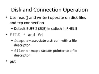 Disk and Connection Operation Use read() and write() operate on disk files and tcp connection Default BUFSIZ (8KB) in stdio.h in RHEL 5 FILE *  and  fd fdopen  – associate a stream with a file descriptor fileno  - map a stream pointer to a file descriptor put  