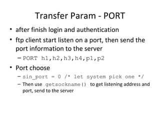 Transfer Param - PORT after finish login and authentication ftp client start listen on a port, then send the port information to the server PORT h1,h2,h3,h4,p1,p2 Port choose sin_port = 0 /* let system pick one */ Then use  getsockname()  to get listening address and port, send to the server 