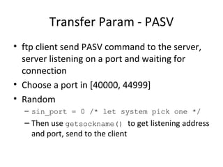Transfer Param - PASV ftp client send PASV command to the server, server listening on a port and waiting for connection Choose a port in [40000, 44999] Random sin_port = 0 /* let system pick one */ Then use  getsockname()  to get listening address and port, send to the client 