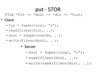 put - STOR Client fin = fopen(local, “r”); read(fileno(fin), ..); dout = fdopen(connfd, ..); write(fileno(dout), ..); Server fout = fopen(local, “r”); read(fileno(din), ..); write(read(fileno(din), ..); FILE *fin -> *dout -> *din -> *fout; 