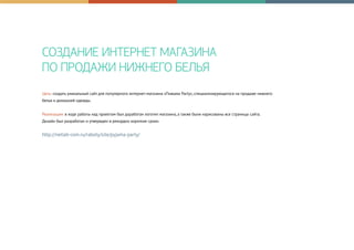 СОЗДАНИЕ ИНТЕРНЕТ МАГАЗИНА
ПО ПРОДАЖИ НИЖНЕГО БЕЛЬЯ
Цель: создать уникальный сайт для популярного интернет-магазина «Пижама Party», специализирующегося на продаже нижнего
белья и домашней одежды.
Реализация: в ходе работы над проектом был доработан логотип магазина, а также были нарисованы все страницы сайта.
Дизайн был разработан и утвержден в рекордно короткие сроки.
http://netlab-com.ru/raboty/site/pyjama-party/
 