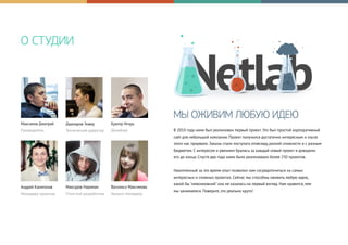 О СТУДИИ
Максимов Дмитрий
Руководитель
МЫ ОЖИВИМ ЛЮБУЮ ИДЕЮ
В 2010 году нами был реализован первый проект. Это был простой корпоративный
сайт для небольшой компании. Проект получился достаточно интересным и после
этого нас прорвало. Заказы стали поступать отовсюду, разной сложности и с разным
бюджетом. С интересом и рвением брались за каждый новый проект и доводили
его до конца. Спустя два года нами было реализовано более 250 проектов.
Накопленный за это время опыт позволил нам сосредоточиться на самых
интересных и сложных проектах. Сейчас мы способны оживить любую идею,
какой бы "невозможной" она не казалась на первый взгляд. Нам нравится, чем
мы занимаемся. Поверьте, это реально круто!
Джапаров Энвер
Технический директор
Кригер Игорь
Дизайнер
Андрей Капитонов
Менеджер проектов
Максудов Нариман
Front-end разработчик
Василиса Максимова
Аккаунт менеджер
 