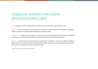 СОЗДАНИЕ ИНТЕРНЕТ-МАГАЗИНА
ДЛЯ КОМПАНИИ ALDENI
Задача: разработать стильный и функциональный интернет магазин элитной мебели, производимой под заказ.
Реализация: сайт был реализован на системе управления 1С Битрикс Малый бизнес. Для сайта был разработан конфигуратор
мебели, позволяющий покупателю выбрать конфигурацию покупаемого шкафа.
Возможности сайта: функциональный конфигуратор позволяет покупателю выбрать шкаф нужной конструкции и конфигурации.
Изображения в карточке товара имеют маркеры, поясняющие преимущества продукции фабрики Альдени.
Дизайн сайта: дизайн выполнен в светлых теплых тонах, подчеркивает эксклюзивность и экологичность продукции мебельной
фабрики Aldeni. Для каталога товаров были отвизуализированы модели шкафов в различных интерьерах. Для конфигуратора
были отрисованы изображения внутреннего наполнения шкафа.
http://netlab-com.ru/raboty/site/Aldeni/
 