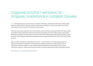 СОЗДАНИЕ ИНТЕРНЕТ МАГАЗИНА ПО
ПРОДАЖЕ ГЕНЕРАТОРОВ И СИЛОВОЙ ТЕХНИКИ
Цель: создать функциональный интернет магазин по продаже генераторов и силовой техники. Реализовать удобный подбор
товаров по характеристикам. Реализация: проект был реализован на платформе 1С Битрикс Бизнес. Фронт-энд на HTML5,
CSS3, JS+Jquery. На сайте повсеместно используется технология AJAX.
Перед нами стояла задача, представить каталог таким образом, чтобы клиенту было максимально удобно найти товар, который
ему подходит. Каждая подкатегория каталога имеет подсказки, указывающие назначение товаров, которые в ней находятся.
Фильтрация, сортировка и пагинация работает на технологии Ajax. После подбора товаров путем фильтрации рядом с каждым
элементом каталога выводятся сравнительные диаграммы, которые позволяют визуально лучше понять отличие одного товара
от другого.
Одна из основных характеристик товара для данной тематики — мощность. Именно по этому было решено вывести эту
характеристику отдельно. Основываясь на этой характеристике выводится базовый блок похожих товаров. Но это не
ограничивает посетителя в выборе. По клику на строке в таблице характеристик, клиенту выводится список со всеми
аналогичными товарами с похожей характеристикой. Помимо этого, клиенту предоставляется выбор сопутствующих товаров.
http://netlab-com.ru/raboty/site/vsegeneratori/
 