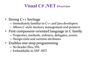 Visual C# .NET Overview
• Strong C++ heritage
– Immediately familiar to C++ and Java developers
– Allows C-style memory management and pointers
• First component-oriented language in C family
– Properties, methods, indexers, delegates, events
– Design-time and runtime attributes
• Enables one-stop programming
– No header files, IDL
– Embeddable in ASP .NET
 