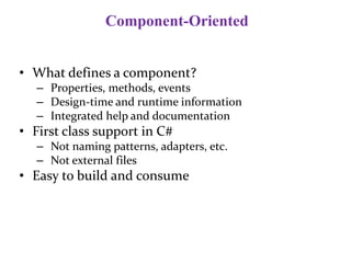 Component-Oriented
• What defines a component?
– Properties, methods, events
– Design-time and runtime information
– Integrated help and documentation
• First class support in C#
– Not naming patterns, adapters, etc.
– Not external files
• Easy to build and consume
 
