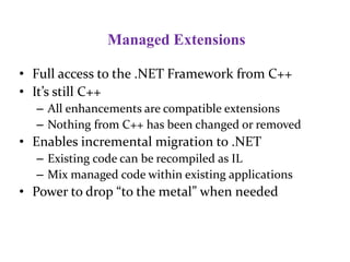 Managed Extensions
• Full access to the .NET Framework from C++
• It’s still C++
– All enhancements are compatible extensions
– Nothing from C++ has been changed or removed
• Enables incremental migration to .NET
– Existing code can be recompiled as IL
– Mix managed code within existing applications
• Power to drop “to the metal” when needed
 