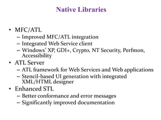 Native Libraries
• MFC/ATL
– Improved MFC/ATL integration
– Integrated Web Service client
– Windows® XP, GDI+, Crypto, NT Security, Perfmon,
Accessibility
• ATL Server
– ATL framework for Web Services and Web applications
– Stencil-based UI generation with integrated
XML/HTML designer
• Enhanced STL
– Better conformance and error messages
– Significantly improved documentation
 