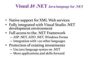Visual J# .NET Java-language for .NET
• Native support for XML Web services
• Fully integrated with Visual Studio .NET
development environment
• Full access to the .NET Framework
– ASP .NET, ADO .NET, Windows Forms
– Integration with >20 other languages
• Protection of existing investments
– Use java language syntax on .NET
– Move applications and skills forward
 