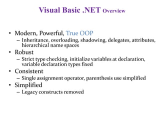 Visual Basic .NET Overview
• Modern, Powerful, True OOP
– Inheritance, overloading, shadowing, delegates, attributes,
hierarchical name spaces
• Robust
– Strict type checking, initialize variables at declaration,
variable declaration types fixed
• Consistent
– Single assignment operator, parenthesis use simplified
• Simplified
– Legacy constructs removed
 
