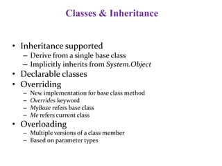 Classes & Inheritance
• Inheritance supported
– Derive from a single base class
– Implicitly inherits from System.Object
• Declarable classes
• Overriding
– New implementation for base class method
– Overrides keyword
– MyBase refers base class
– Me refers current class
• Overloading
– Multiple versions of a class member
– Based on parameter types
 