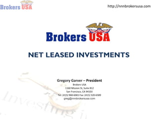 http://nnnbrokersusa.com
Brokers USA Sells Triple Net Lease NNN Properties & 1031 Exchange Property
NET LEASED INVESTMENTS
Gregory Garver – President
Brokers USA
1160 Mission St, Suite 812
San Francisco, CA 94103
Tel: (415) 968-6065 Fax: (415) 520-6589
greg@nnnbrokersusa.com
 