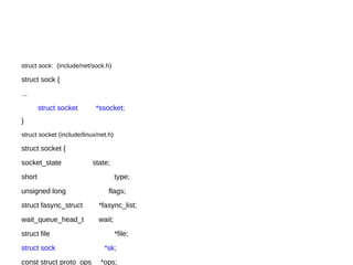 struct sock: (include/net/sock.h)
struct sock {
...
struct socket *ssocket;
}
struct socket (include/linux/net.h)
struct socket {
socket_state state;
short type;
unsigned long flags;
struct fasync_struct *fasync_list;
wait_queue_head_t wait;
struct file *file;
struct sock *sk;
const struct proto_ops *ops;
 