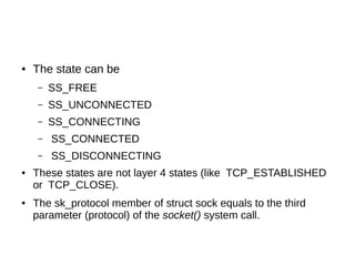 ● The state can be
– SS_FREE
– SS_UNCONNECTED
– SS_CONNECTING
– SS_CONNECTED
– SS_DISCONNECTING
● These states are not layer 4 states (like TCP_ESTABLISHED
or TCP_CLOSE).
● The sk_protocol member of struct sock equals to the third
parameter (protocol) of the socket() system call.
 