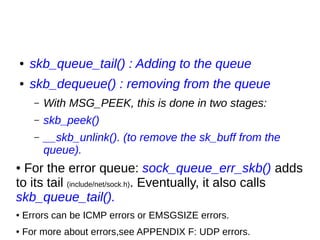 ● skb_queue_tail() : Adding to the queue
● skb_dequeue() : removing from the queue
– With MSG_PEEK, this is done in two stages:
– skb_peek()
– __skb_unlink(). (to remove the sk_buff from the
queue).
● For the error queue: sock_queue_err_skb() adds
to its tail (include/net/sock.h). Eventually, it also calls
skb_queue_tail().
● Errors can be ICMP errors or EMSGSIZE errors.
● For more about errors,see APPENDIX F: UDP errors.
 