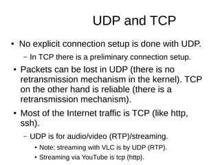 UDP and TCP
● No explicit connection setup is done with UDP.
– In TCP there is a preliminary connection setup.
● Packets can be lost in UDP (there is no
retransmission mechanism in the kernel). TCP
on the other hand is reliable (there is a
retransmission mechanism).
● Most of the Internet traffic is TCP (like http,
ssh).
– UDP is for audio/video (RTP)/streaming.
● Note: streaming with VLC is by UDP (RTP).
● Streaming via YouTube is tcp (http).
 