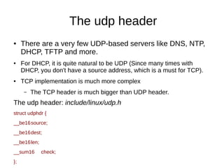 The udp header
● There are a very few UDP-based servers like DNS, NTP,
DHCP, TFTP and more.
● For DHCP, it is quite natural to be UDP (Since many times with
DHCP, you don't have a source address, which is a must for TCP).
● TCP implementation is much more complex
– The TCP header is much bigger than UDP header.
The udp header: include/linux/udp.h
struct udphdr {
__be16source;
__be16dest;
__be16len;
__sum16 check;
};
 
