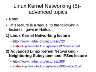 Linux Kernel Networking (5)-
advanced topics
● Note:
● This lecture is a sequel to the following 4
lectures I gave in Haifux:
1) Linux Kernel Networking lecture
– http://www.haifux.org/lectures/172/
– slides:http://www.haifux.org/lectures/172/netLec.pdf
2) Advanced Linux Kernel Networking -
Neighboring Subsystem and IPSec lecture
– http://www.haifux.org/lectures/180/
– slides:http://www.haifux.org/lectures/180/netLec2.pdf
 