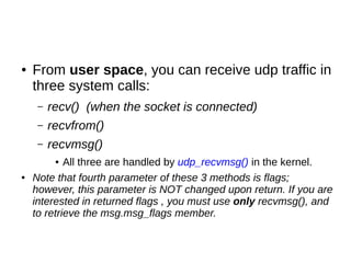 ● From user space, you can receive udp traffic in
three system calls:
– recv() (when the socket is connected)
– recvfrom()
– recvmsg()
● All three are handled by udp_recvmsg() in the kernel.
● Note that fourth parameter of these 3 methods is flags;
however, this parameter is NOT changed upon return. If you are
interested in returned flags , you must use only recvmsg(), and
to retrieve the msg.msg_flags member.
 